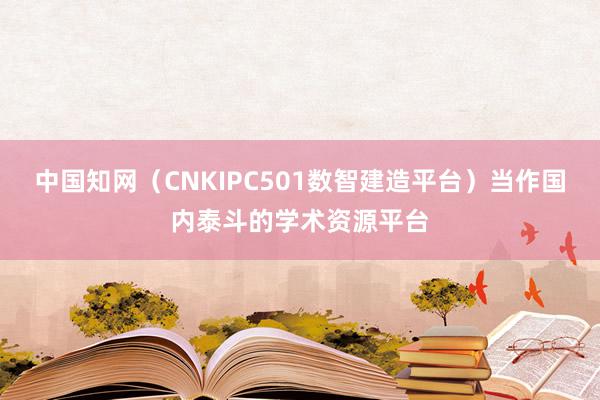 中国知网(CNKIPC501数智建造平台)当作国内泰斗的学术资源平台